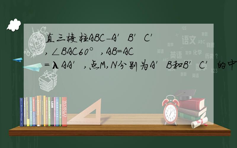 直三棱柱ABC-A′B′C′,∠BAC60°,AB=AC=λAA′,点M,N分别为A′B和B′C′的中点（1）求证：MN平行平面A`ACC`(2)若二面角A`-MN-C为直二面角,求λ的值