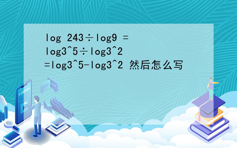 log 243÷log9 =log3^5÷log3^2 =log3^5-log3^2 然后怎么写