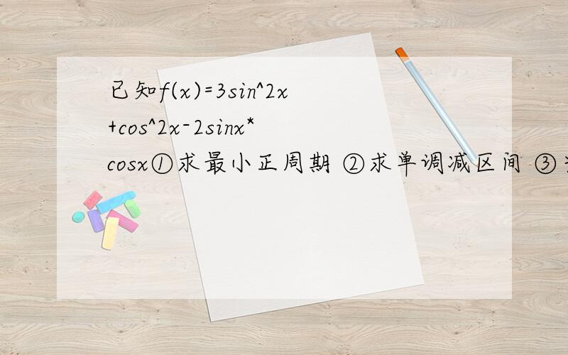 已知f(x)=3sin^2x+cos^2x-2sinx*cosx①求最小正周期 ②求单调减区间 ③当x∈[0，π/2]求函数的最大值