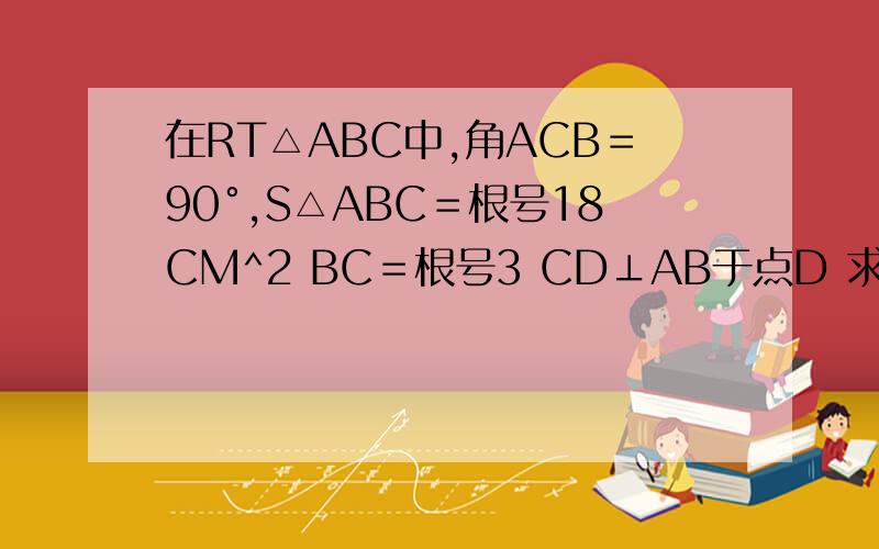 在RT△ABC中,角ACB＝90°,S△ABC＝根号18CM^2 BC＝根号3 CD⊥AB于点D 求AC CD⊥AB于点D 求AC CD的长