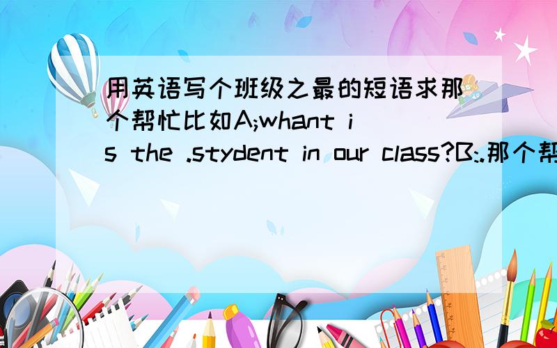 用英语写个班级之最的短语求那个帮忙比如A;whant is the .stydent in our class?B:.那个帮下我谢谢了写多点我上面那个只是比如