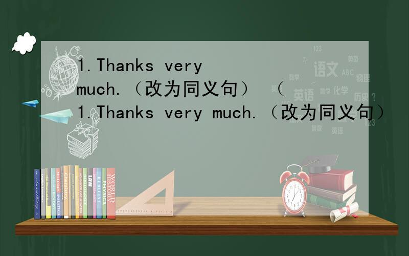 1.Thanks very much.（改为同义句） （1.Thanks very much.（改为同义句）                 （         ）（          ）very much.