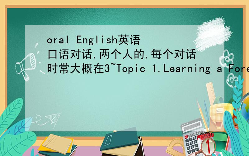 oral English英语口语对话,两个人的,每个对话时常大概在3~Topic 1.Learning a Foreign Language(learning experience,problems,methods to learn,the advantages of on-line learning…) Topic 2.Friendship( a special friend,long distance frien
