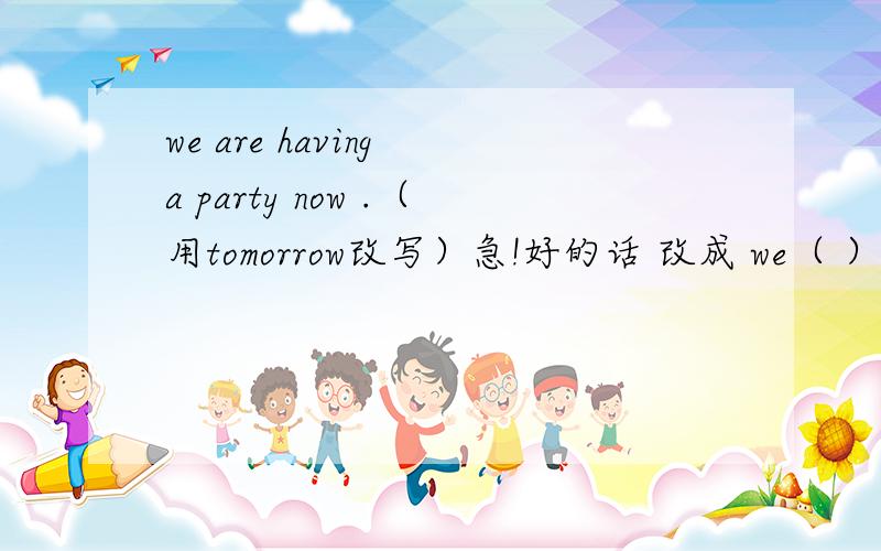 we are having a party now .（用tomorrow改写）急!好的话 改成 we（ ）（ ）（ ）（ ）a party tomorrow.