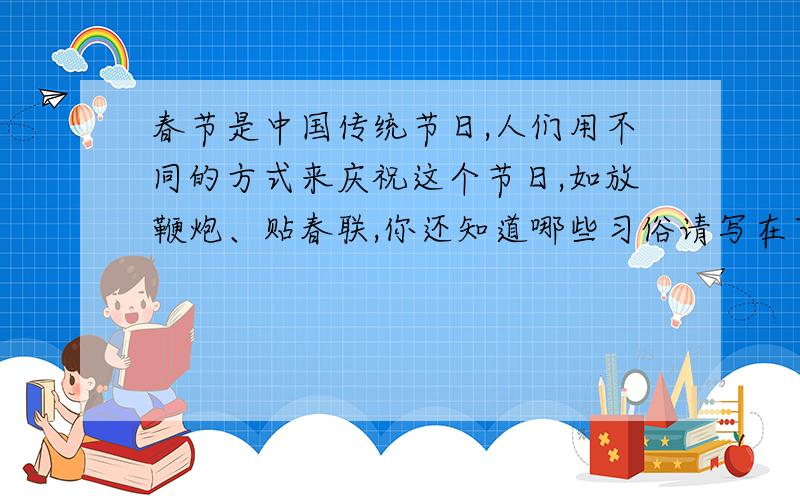 春节是中国传统节日,人们用不同的方式来庆祝这个节日,如放鞭炮、贴春联,你还知道哪些习俗请写在下面,并具体介绍其中的一种.