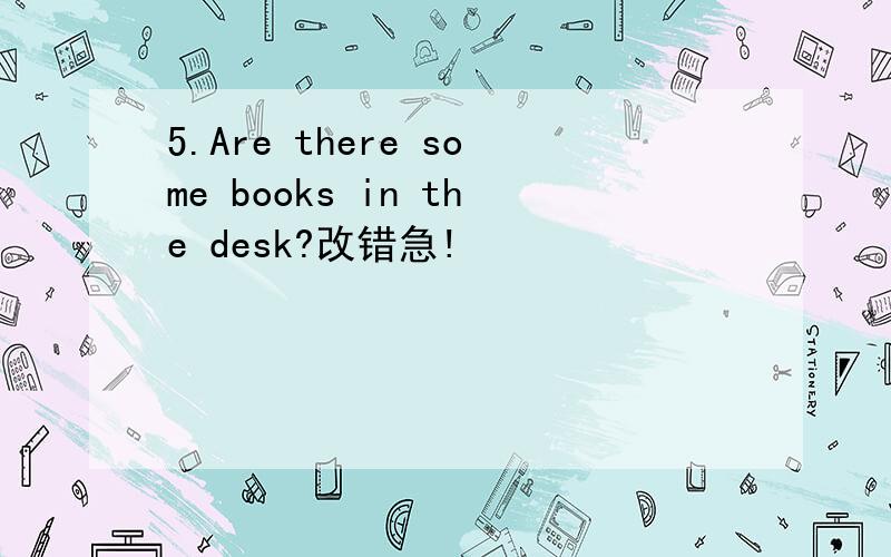 5.Are there some books in the desk?改错急!