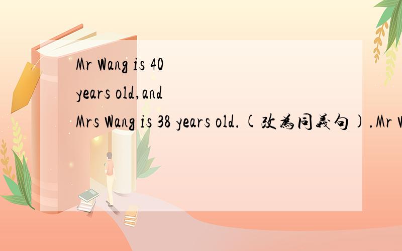 Mr Wang is 40 years old,and Mrs Wang is 38 years old.(改为同义句).Mr Wang is 40 years old,and he is ______ _______ _______ than Mrs Wang.