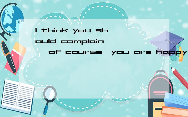 I think you should complain— ,of course,you are happy with the way things are的汉语翻译