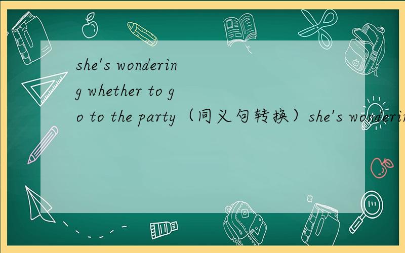 she's wondering whether to go to the party（同义句转换）she's wondering ______ ______ _____ go to the party