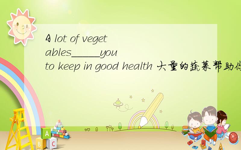 A lot of vegetables_____you to keep in good health 大量的蔬菜帮助你保持身体健康 空内应填什么?是填help还是helps呢