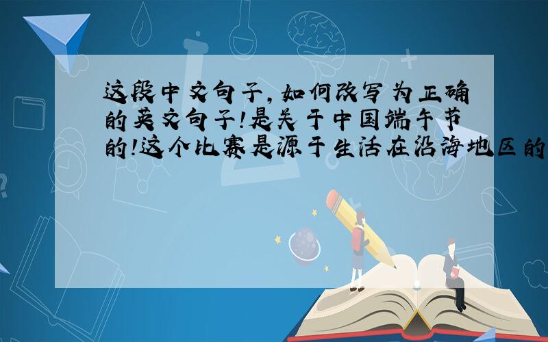 这段中文句子,如何改写为正确的英文句子!是关于中国端午节的!这个比赛是源于生活在沿海地区的古代中国人每天捕鱼和赶鸭子而衍生出来的运动
