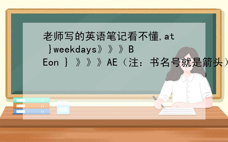 老师写的英语笔记看不懂,at }weekdays》》》BEon } 》》》AE（注：书名号就是箭头）