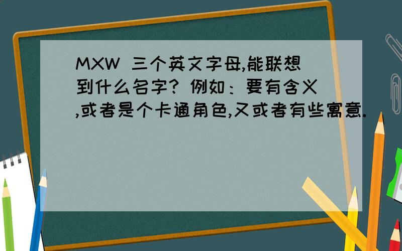 MXW 三个英文字母,能联想到什么名字? 例如：要有含义,或者是个卡通角色,又或者有些寓意.