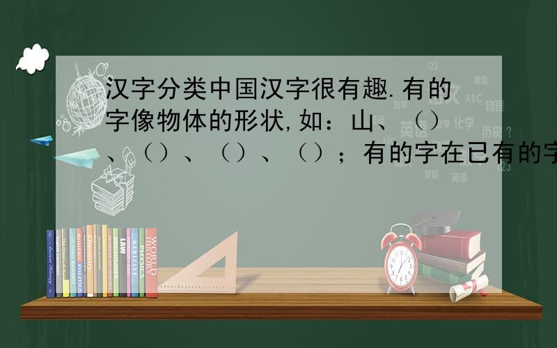 汉字分类中国汉字很有趣.有的字像物体的形状,如：山、（）、（）、（）、（）；有的字在已有的字上加一些笔画表示一些比较抽象的事物,如：刃、（）、（）、（）、（）；有的用两个