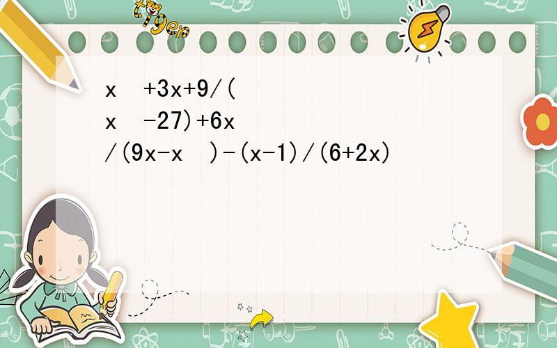 x²+3x+9/(x²-27)+6x/(9x-x²)-(x-1)/(6+2x)