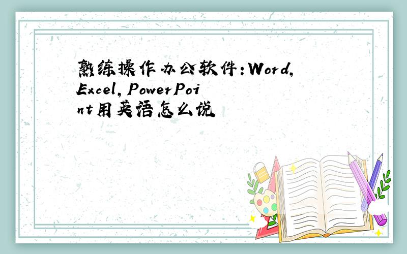 熟练操作办公软件:Word,Excel,PowerPoint用英语怎么说