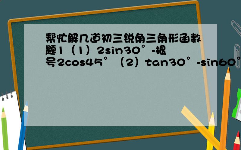 帮忙解几道初三锐角三角形函数题1（1）2sin30°-根号2cos45°（2）tan30°-sin60°·sin60°（3）cos45°+3tan30°+2sin60°-2tan45°2 求适合下列条件的锐角a（1）cosa=1/2（2）tana=根号3/3　（3）sina＝根号2／2