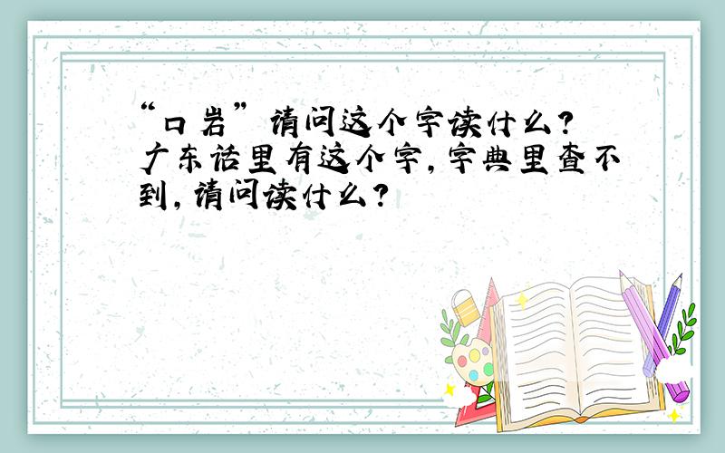 “口岩” 请问这个字读什么?广东话里有这个字,字典里查不到,请问读什么?