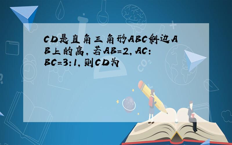 CD是直角三角形ABC斜边AB上的高,若AB=2,AC:BC=3:1,则CD为