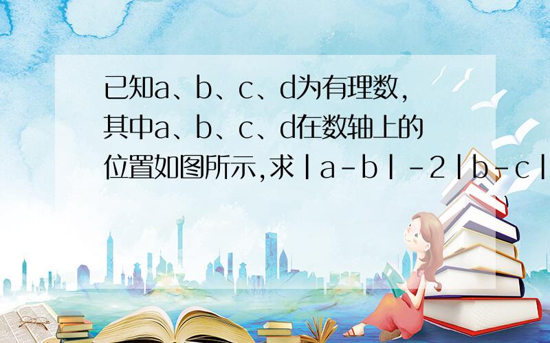 已知a、b、c、d为有理数,其中a、b、c、d在数轴上的位置如图所示,求|a-b|-2|b-c|+|c+d|的值.a.b.c.d的距离不确定,大概就是这样,数轴画不出来  b     d            0     c                a求你们快点吧！！谢