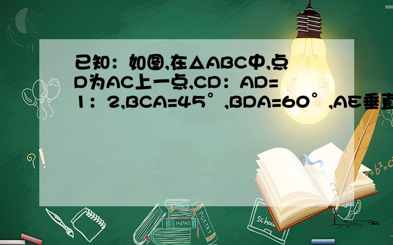 已知：如图,在△ABC中,点D为AC上一点,CD：AD=1：2,BCA=45°,BDA=60°,AE垂直BD,点E为垂足,联结CE已知：如图,在△ABC中,点D为AC上一点,CD：AD=1：2,∠BCA=45°,∠BDA=60°,AE垂直BD,点E为垂足,联结CE.一写出图中