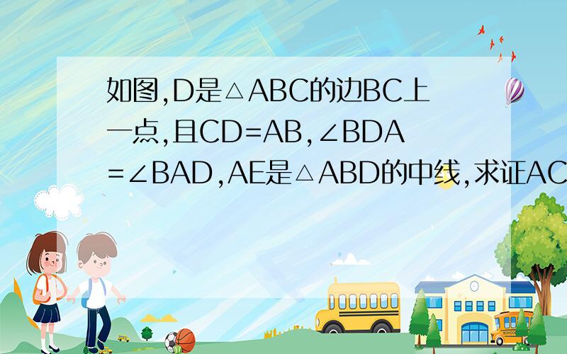 如图,D是△ABC的边BC上一点,且CD=AB,∠BDA=∠BAD,AE是△ABD的中线,求证AC=2AE谢谢拉,高额悬赏,