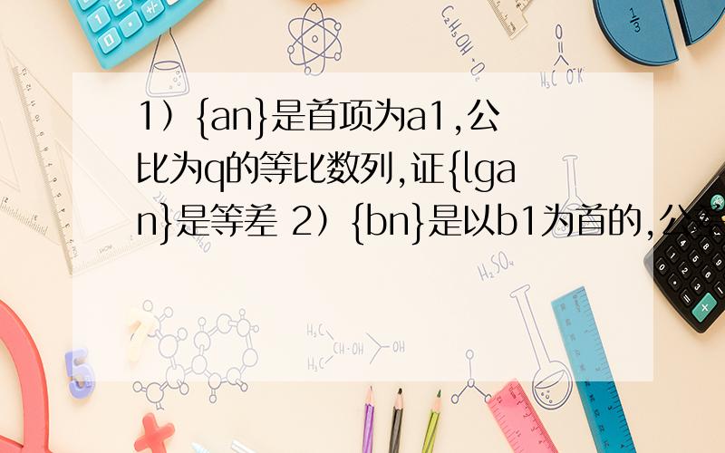 1）{an}是首项为a1,公比为q的等比数列,证{lgan}是等差 2）{bn}是以b1为首的,公差为d证2`b(2的B次方）为2）证等比！