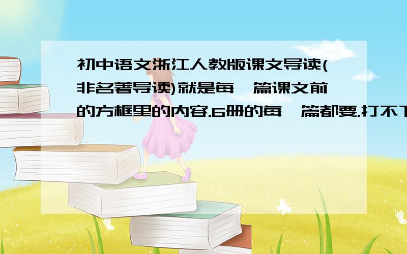 初中语文浙江人教版课文导读(非名著导读)就是每一篇课文前的方框里的内容.6册的每一篇都要.打不下可以发个网址或留个QQ要是有的话追加100分,信誉保证(不信看本人以前提问)
