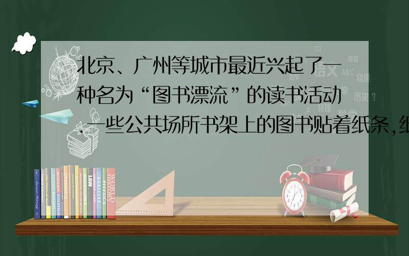 北京、广州等城市最近兴起了一种名为“图书漂流”的读书活动.一些公共场所书架上的图书贴着纸条,纸条上写着“您可以随意取阅,读完后,请把它放回‘漂流书架’；你如果有想‘放飘’的