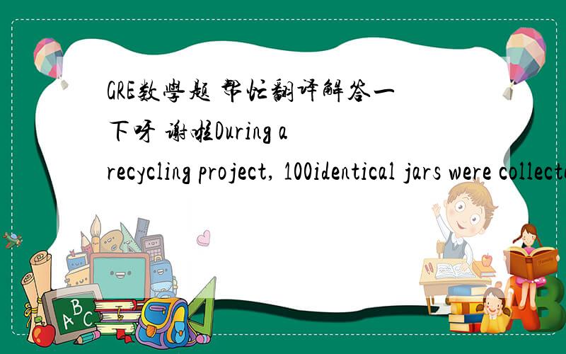 GRE数学题 帮忙翻译解答一下呀 谢啦During a recycling project, 100identical jars were collected and placed in cases holding 36 jars eachThe least number of cases needed to hold the 100jars     2Answer: B