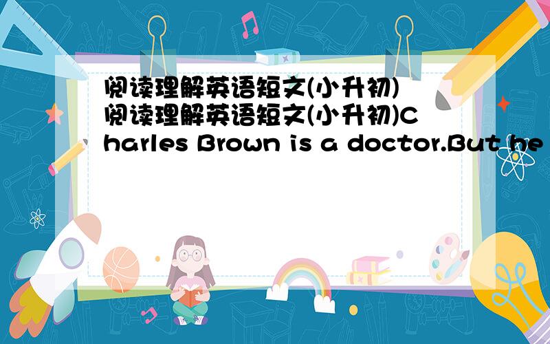 阅读理解英语短文(小升初) 阅读理解英语短文(小升初)Charles Brown is a doctor.But he doesn't heip sick(生病的) people.He helps fish .people call him 