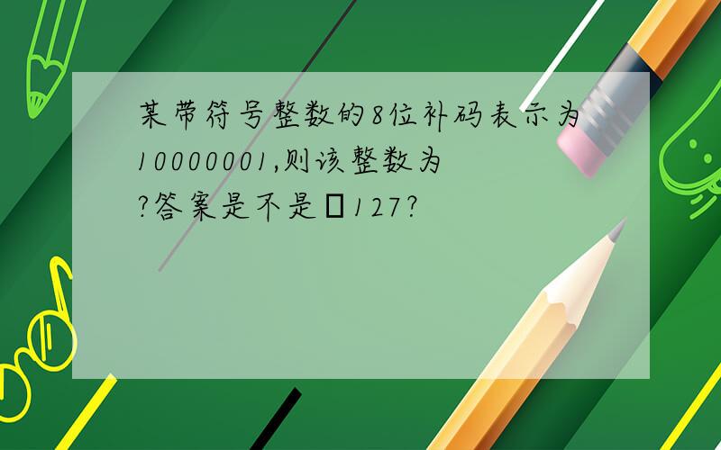 某带符号整数的8位补码表示为10000001,则该整数为?答案是不是–127？
