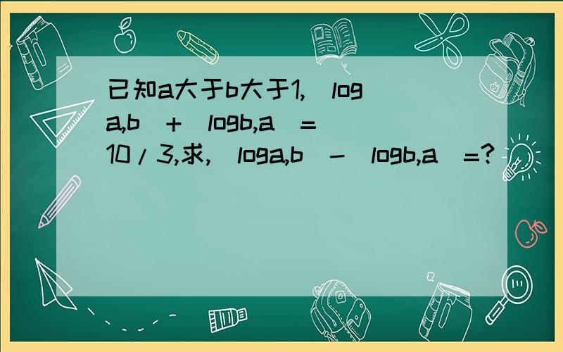 已知a大于b大于1,(loga,b)+(logb,a)=10/3,求,(loga,b)-(logb,a)=?