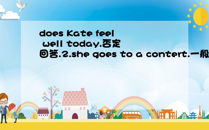 does Kate feel well today.否定回答.2.she goes to a contert.一般疑问句.