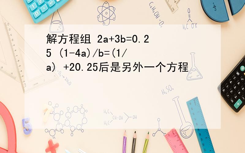 解方程组 2a+3b=0.25 (1-4a)/b=(1/a) +20.25后是另外一个方程