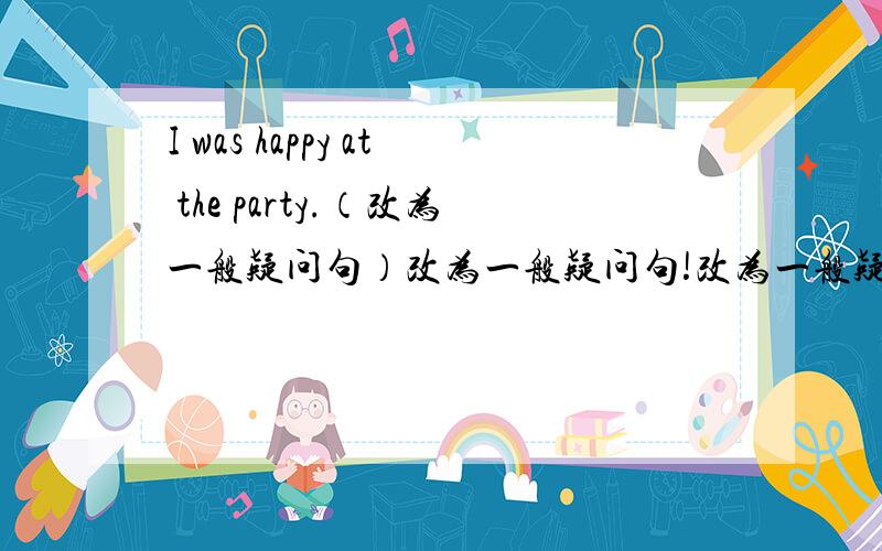 I was happy at the party.（改为一般疑问句）改为一般疑问句!改为一般疑问句!改为一般疑问句!