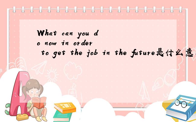 What can you do now in order to get the job in the future是什么意思
