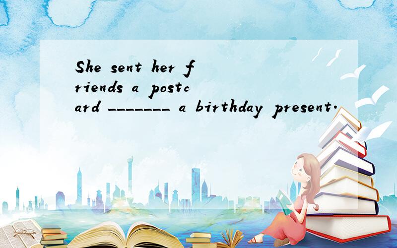 She sent her friends a postcard _______ a birthday present.