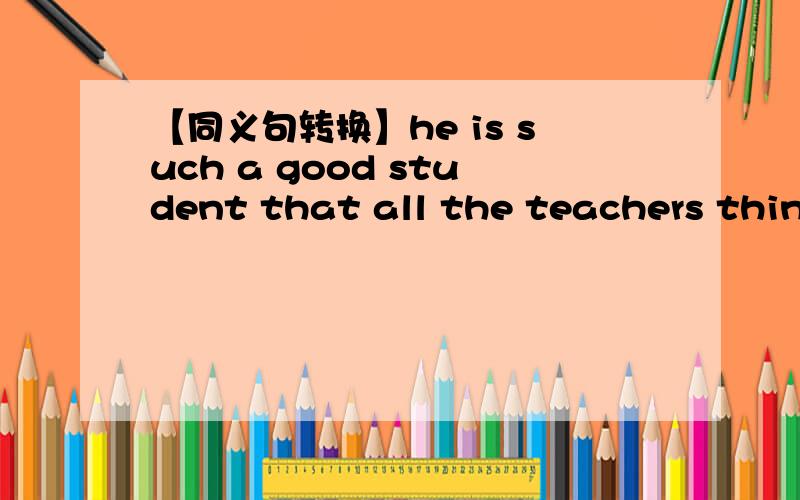 【同义句转换】he is such a good student that all the teachers think highly of himHe is_____ ______ ______ ______that he is ______ _______ ______by all the teachers依旧是每空一词