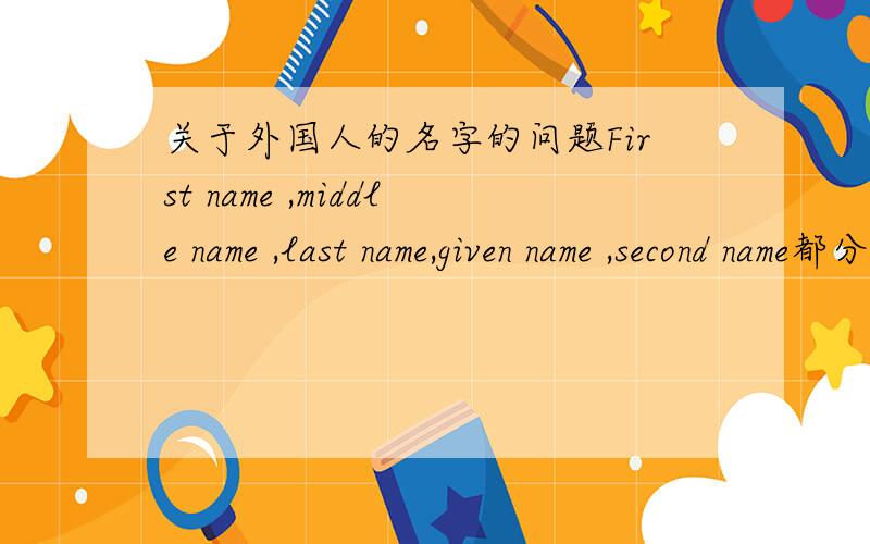 关于外国人的名字的问题First name ,middle name ,last name,given name ,second name都分别指的是什么?