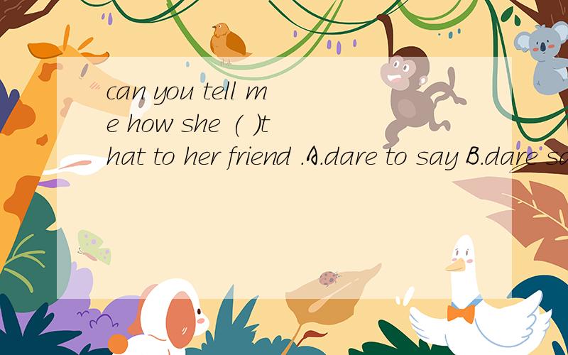 can you tell me how she ( )that to her friend .A.dare to say B.dare saying C.not dare say D.dared say
