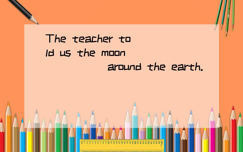 The teacher told us the moon _____around the earth.