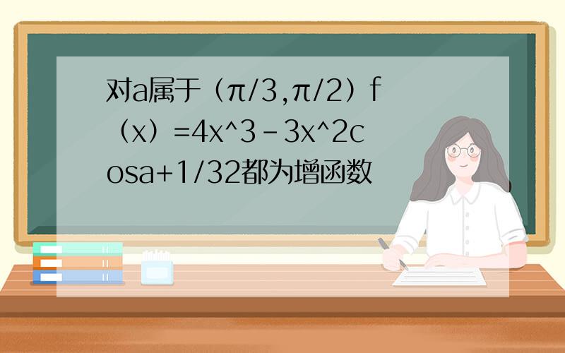 对a属于（π/3,π/2）f（x）=4x^3-3x^2cosa+1/32都为增函数