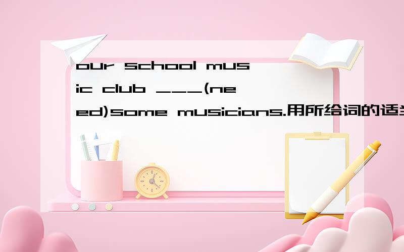 our school music club ___(need)some musicians.用所给词的适当形式填空!