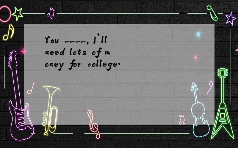 You ____,I'll need lots of money for college.
