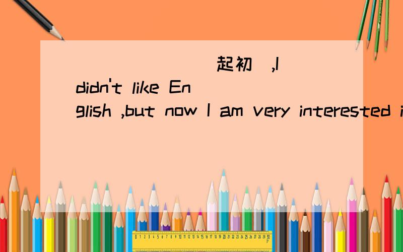 ___ ___(起初),I didn't like English ,but now I am very interested in it.