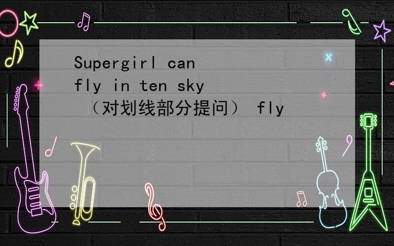 Supergirl can fly in ten sky （对划线部分提问） fly