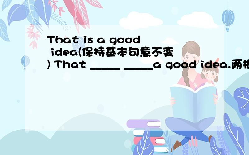 That is a good idea(保持基本句意不变) That _____ _____a good idea.两根横线