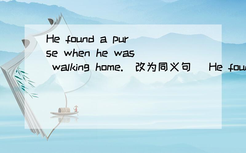 He found a purse when he was walking home.(改为同义句) He found a purse when _________ ______.