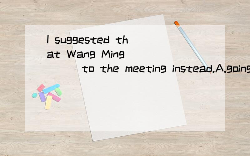 I suggested that Wang Ming_____to the meeting instead.A.going B.gose C.went D.go